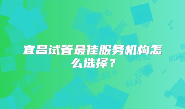 宜昌试管最佳服务机构怎么选择？