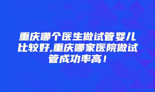 重庆哪个医生做试管婴儿比较好,重庆哪家医院做试管成功率高!