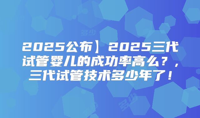 2025公布】2025三代试管婴儿的成功率高么?,三代试管技术多少年了!