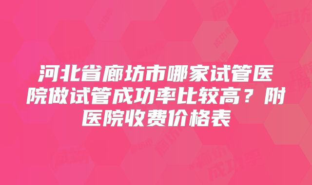 河北省廊坊市哪家试管医院做试管成功率比较高？附医院收费价格表