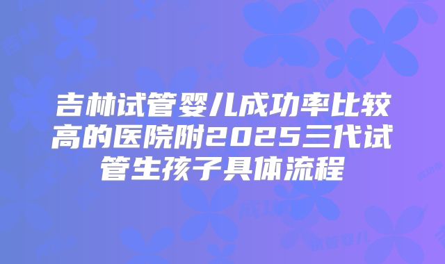 吉林试管婴儿成功率比较高的医院附2025三代试管生孩子具体流程