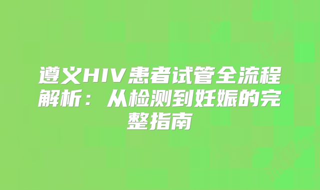 遵义HIV患者试管全流程解析:从检测到妊娠的完整指南