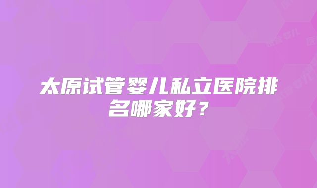 太原试管婴儿私立医院排名哪家好?
