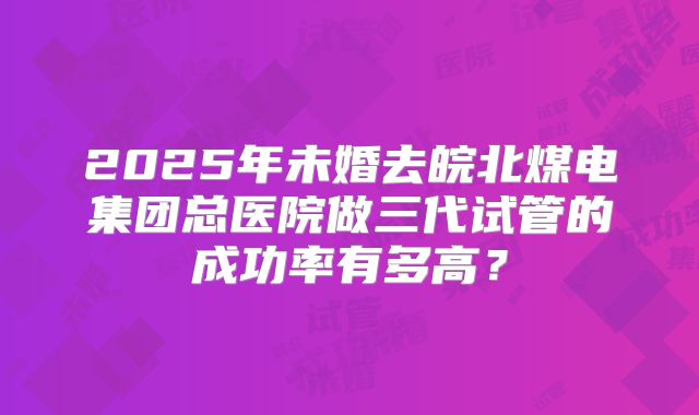 2025年未婚去皖北煤电集团总医院做三代试管的成功率有多高？
