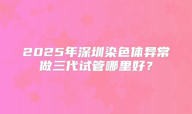 2025年深圳染色体异常做三代试管哪里好?