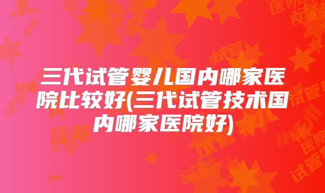 三代试管婴儿国内哪家医院比较好(三代试管技术国内哪家医院好)