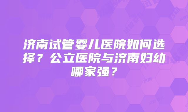 济南试管婴儿医院如何选择?公立医院与济南妇幼哪家强?