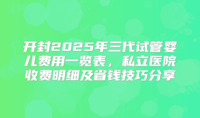 开封2025年三代试管婴儿费用一览表，私立医院收费明细及省钱技巧分享