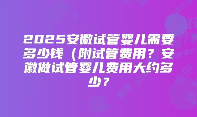 2025安徽试管婴儿需要多少钱（附试管费用？安徽做试管婴儿费用大约多少？
