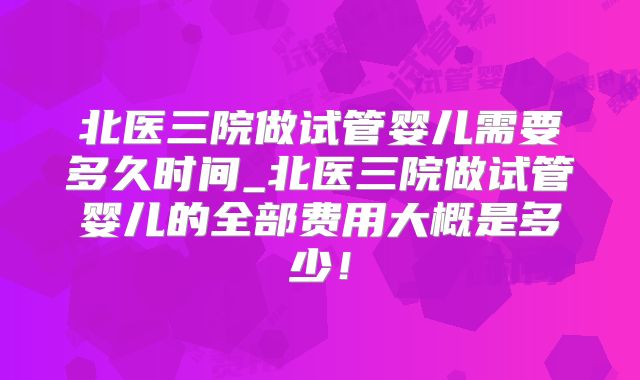 北医三院做试管婴儿需要多久时间_北医三院做试管婴儿的全部费用大概是多少!