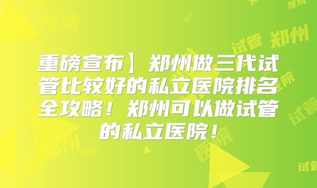 重磅宣布】郑州做三代试管比较好的私立医院排名全攻略!郑州可以做试管的私立医院!