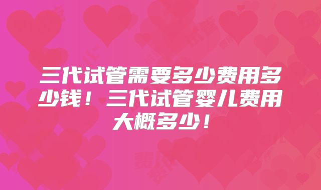 三代试管需要多少费用多少钱！三代试管婴儿费用大概多少！
