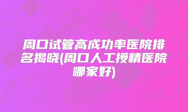 周口试管高成功率医院排名揭晓(周口人工授精医院哪家好)