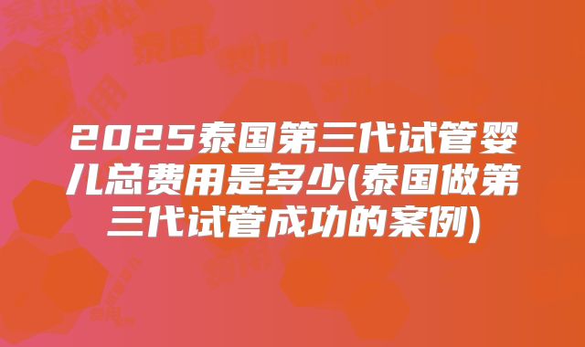 2025泰国第三代试管婴儿总费用是多少(泰国做第三代试管成功的案例)