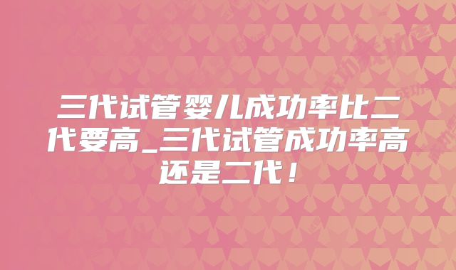 三代试管婴儿成功率比二代要高_三代试管成功率高还是二代！