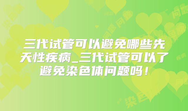 三代试管可以避免哪些先天性疾病_三代试管可以了避免染色体问题吗!