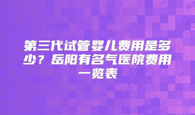 第三代试管婴儿费用是多少?岳阳有名气医院费用一览表