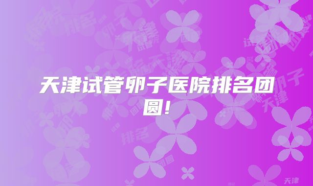 天津试管卵子医院排名团圆!