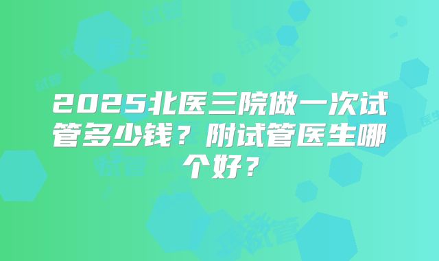 2025北医三院做一次试管多少钱？附试管医生哪个好？