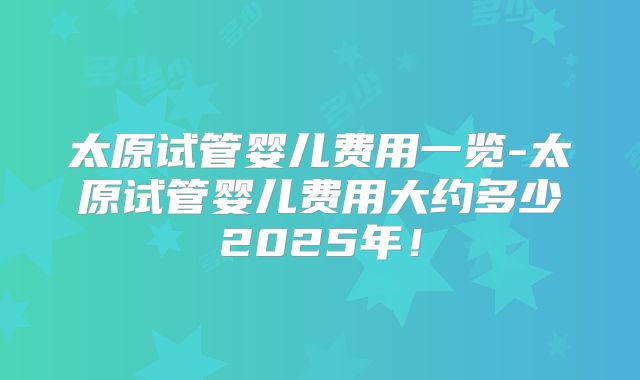 太原试管婴儿费用一览-太原试管婴儿费用大约多少2025年!