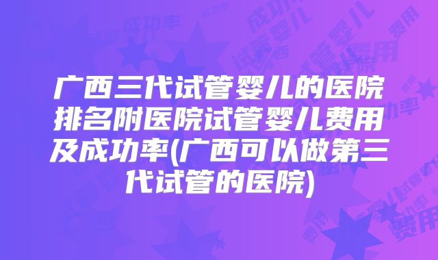 广西三代试管婴儿的医院排名附医院试管婴儿费用及成功率(广西可以做第三代试管的医院)