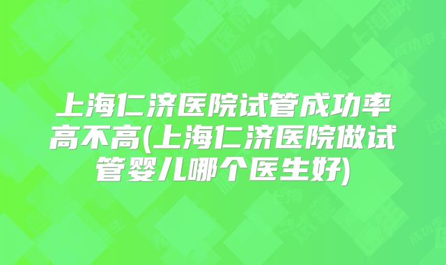 上海仁济医院试管成功率高不高(上海仁济医院做试管婴儿哪个医生好)