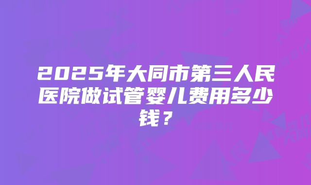 2025年大同市第三人民医院做试管婴儿费用多少钱?