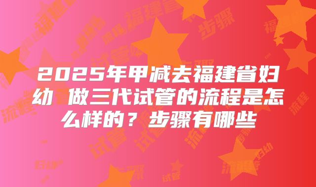2025年甲减去福建省妇幼 做三代试管的流程是怎么样的？步骤有哪些