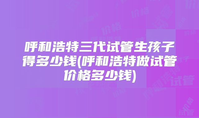 呼和浩特三代试管生孩子得多少钱(呼和浩特做试管价格多少钱)