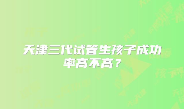 天津三代试管生孩子成功率高不高？