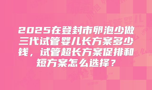 2025在登封市卵泡少做三代试管婴儿长方案多少钱,试管超长方案促排和短方案怎么选择?