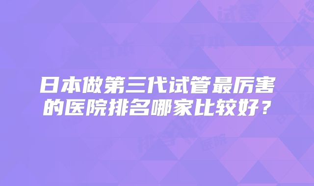 日本做第三代试管最厉害的医院排名哪家比较好?