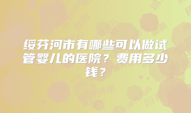 绥芬河市有哪些可以做试管婴儿的医院?费用多少钱?