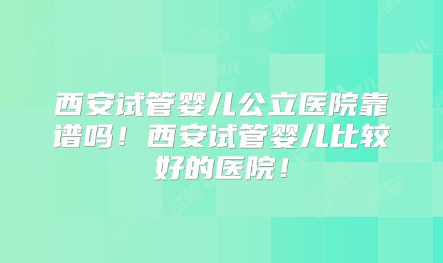 西安试管婴儿公立医院靠谱吗!西安试管婴儿比较好的医院!