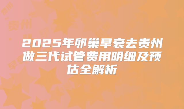 2025年卵巢早衰去贵州做三代试管费用明细及预估全解析