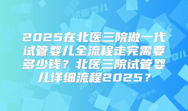2025在北医三院做一代试管婴儿全流程走完需要多少钱?北医三院试管婴儿详细流程2025?