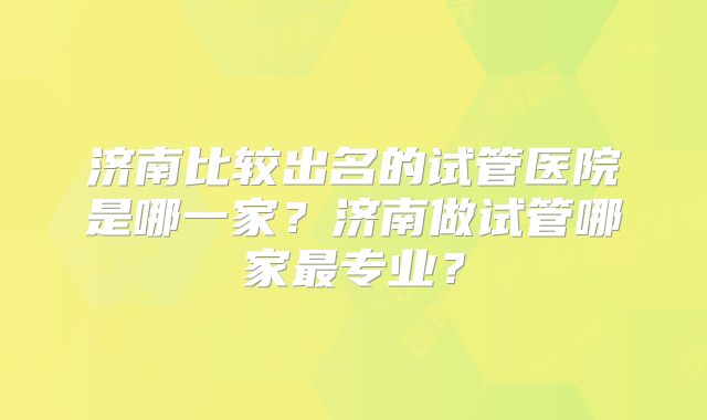 济南比较出名的试管医院是哪一家?济南做试管哪家最专业?