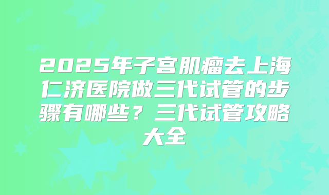 2025年子宫肌瘤去上海仁济医院做三代试管的步骤有哪些？三代试管攻略大全