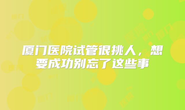 厦门医院试管很挑人，想要成功别忘了这些事