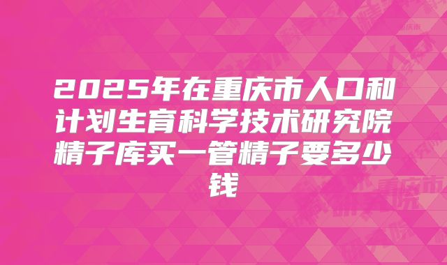 2025年在重庆市人口和计划生育科学技术研究院精子库买一管精子要多少钱