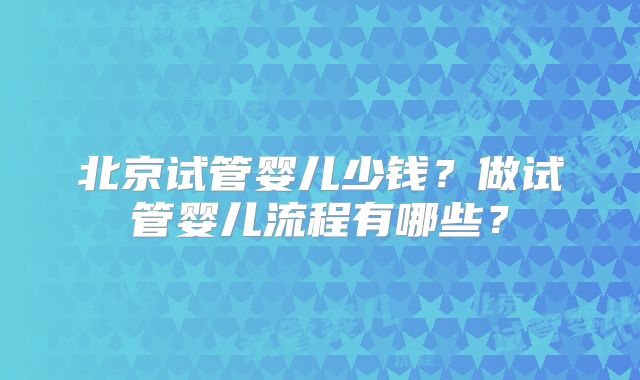 北京试管婴儿少钱?做试管婴儿流程有哪些?