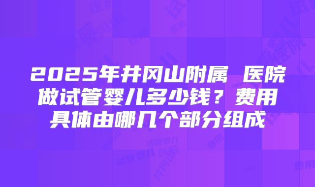 2025年井冈山附属 医院做试管婴儿多少钱？费用具体由哪几个部分组成