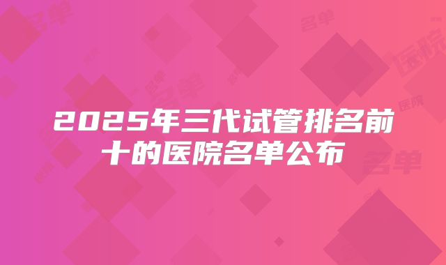 2025年三代试管排名前十的医院名单公布
