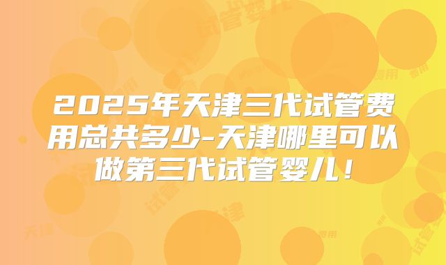 2025年天津三代试管费用总共多少-天津哪里可以做第三代试管婴儿!