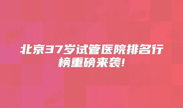 北京37岁试管医院排名行榜重磅来袭!