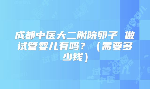 成都中医大二附院卵子 做试管婴儿有吗?(需要多少钱)
