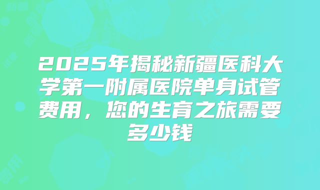 2025年揭秘新疆医科大学第一附属医院单身试管费用,您的生育之旅需要多少钱