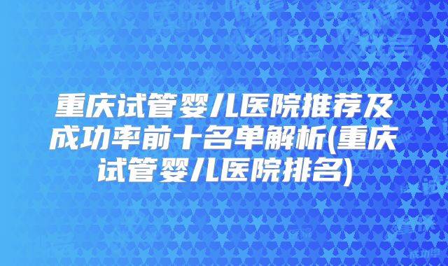 重庆试管婴儿医院推荐及成功率前十名单解析(重庆试管婴儿医院排名)