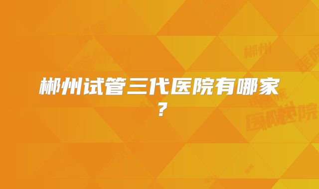 郴州试管三代医院有哪家?