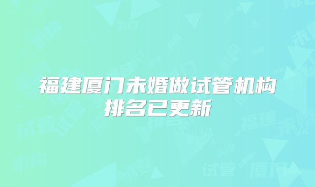 福建厦门未婚做试管机构排名已更新